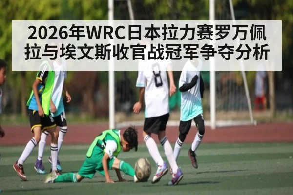 2026年WRC日本拉力赛罗万佩拉与埃文斯收官战冠军争夺分析